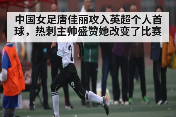 中国女足唐佳丽攻入英超个人首球，热刺主帅盛赞她改变了比赛